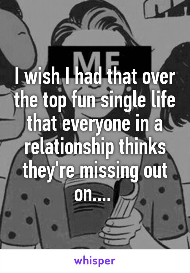 I wish I had that over the top fun single life that everyone in a relationship thinks they're missing out on.... 