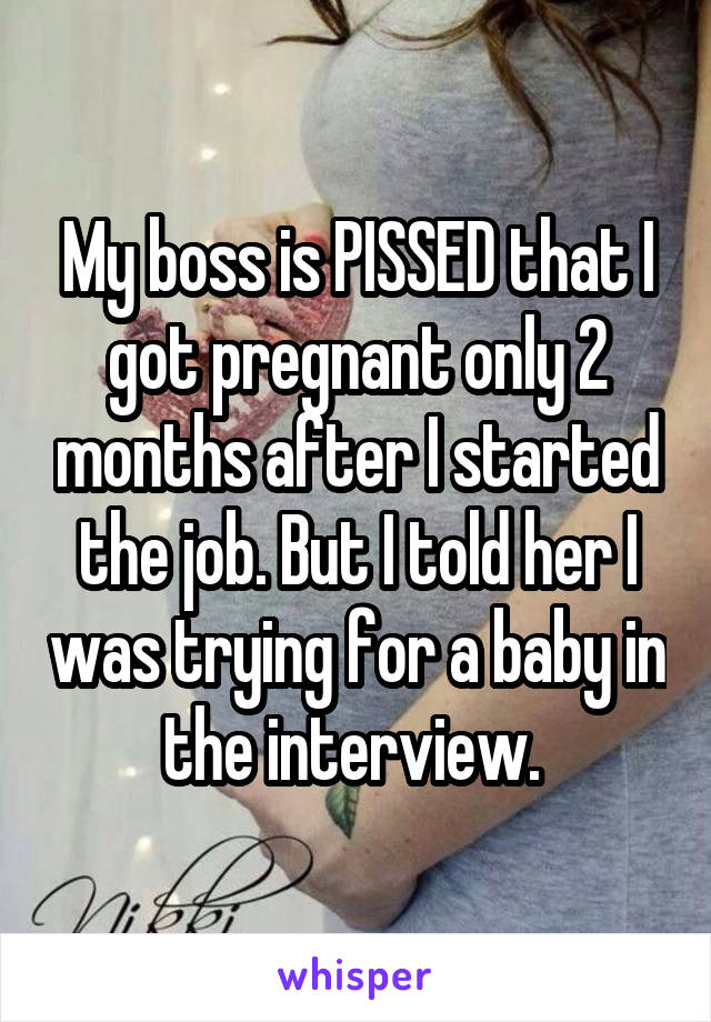 My boss is PISSED that I got pregnant only 2 months after I started the job. But I told her I was trying for a baby in the interview. 