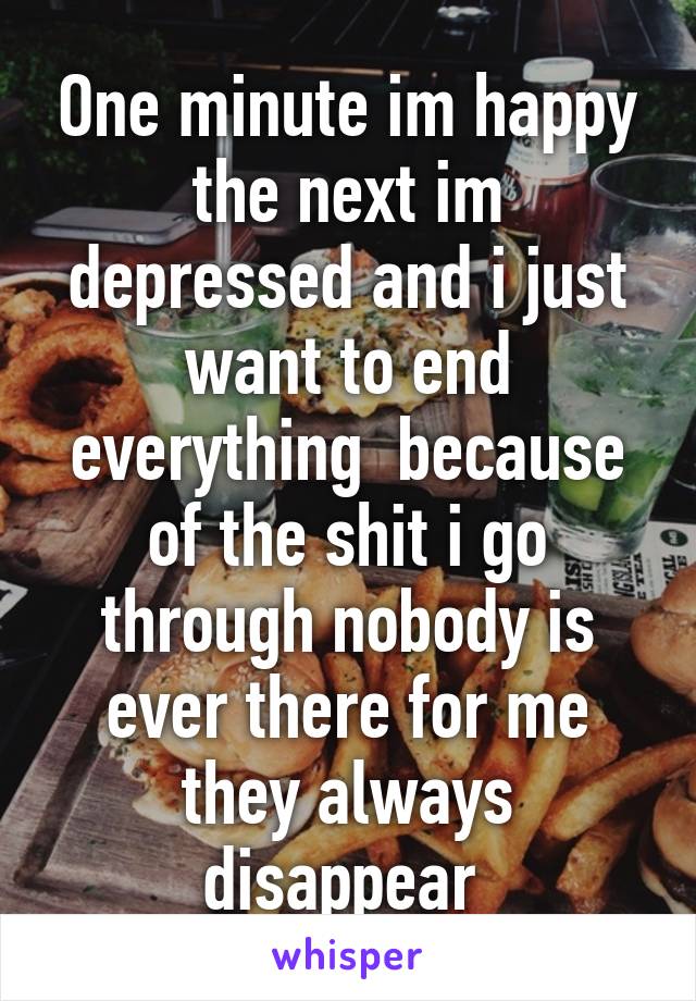 One minute im happy the next im depressed and i just want to end everything  because of the shit i go through nobody is ever there for me they always disappear 