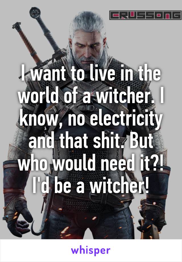 I want to live in the world of a witcher. I know, no electricity and that shit. But who would need it?! I'd be a witcher!