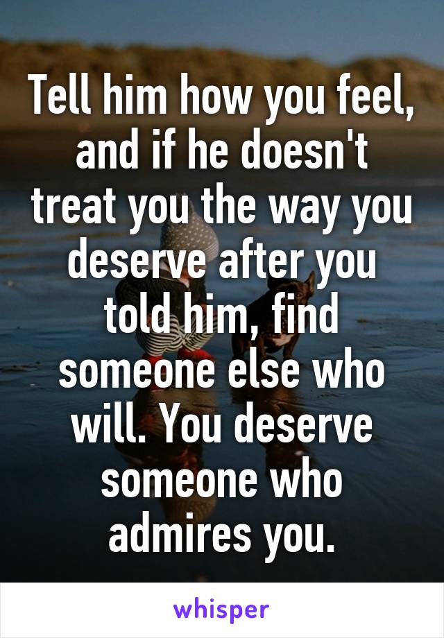 Tell him how you feel, and if he doesn't treat you the way you deserve after you told him, find someone else who will. You deserve someone who admires you.