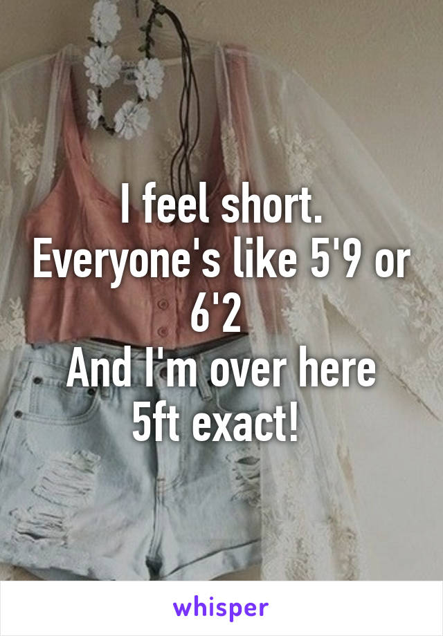 I feel short. Everyone's like 5'9 or 6'2 
And I'm over here 5ft exact! 