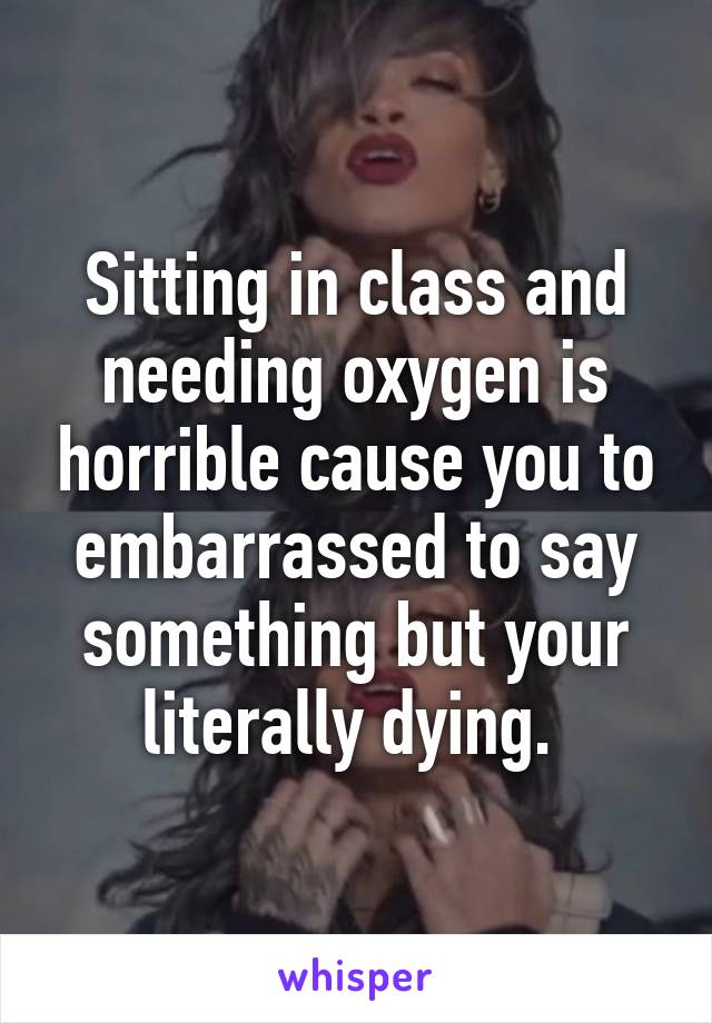 Sitting in class and needing oxygen is horrible cause you to embarrassed to say something but your literally dying. 