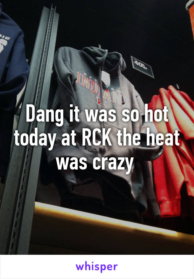 Dang it was so hot today at RCK the heat was crazy 