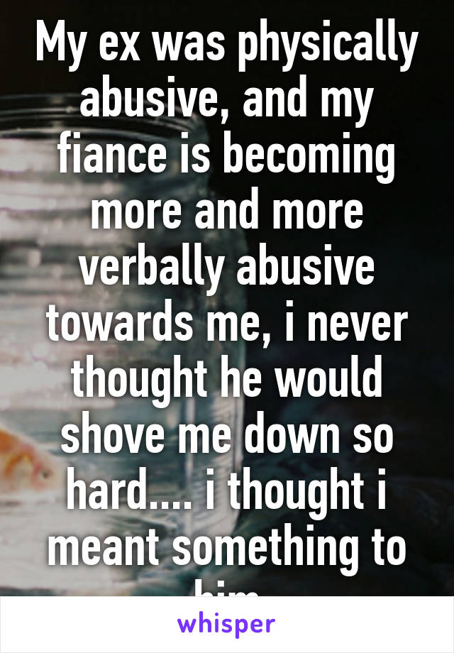 My ex was physically abusive, and my fiance is becoming more and more verbally abusive towards me, i never thought he would shove me down so hard.... i thought i meant something to him