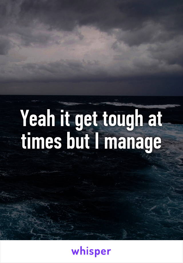 Yeah it get tough at times but I manage