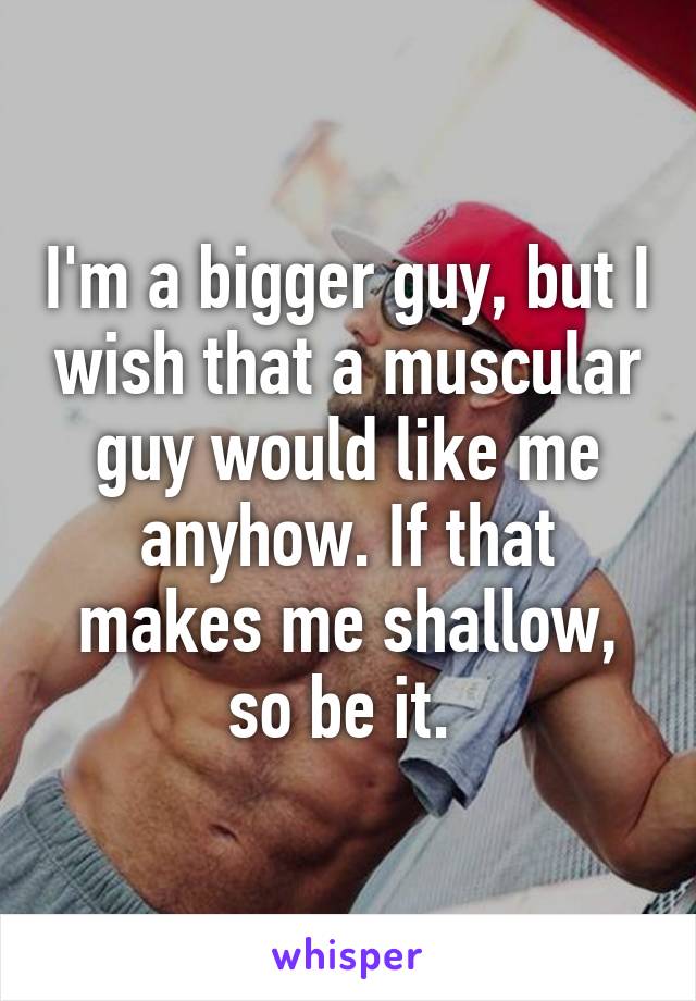 I'm a bigger guy, but I wish that a muscular guy would like me anyhow. If that makes me shallow, so be it. 