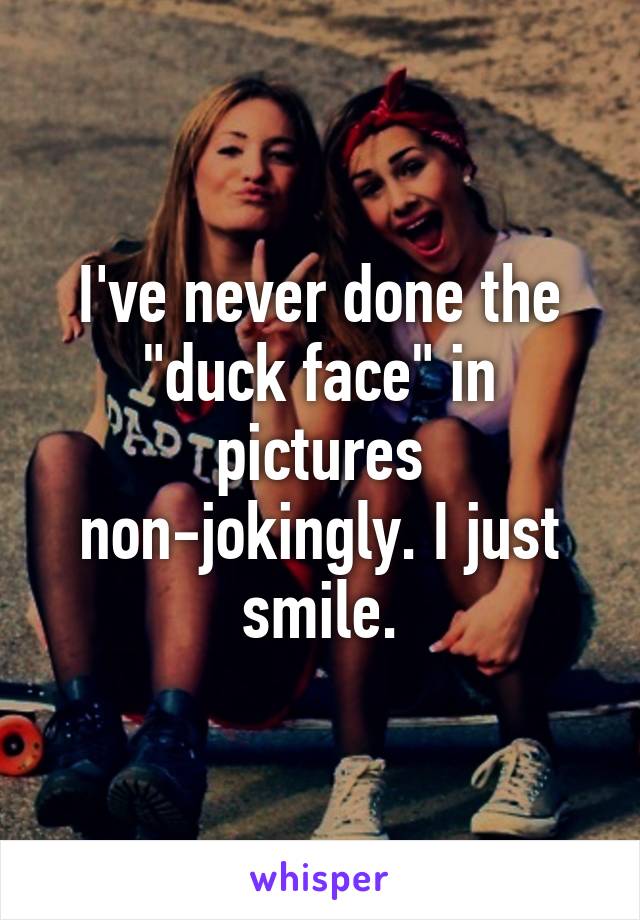 I've never done the "duck face" in pictures non-jokingly. I just smile.