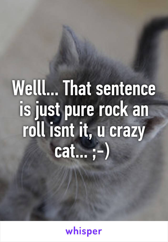 Welll... That sentence is just pure rock an roll isnt it, u crazy cat... ;-) 