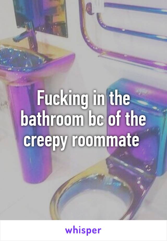 Fucking in the bathroom bc of the creepy roommate 