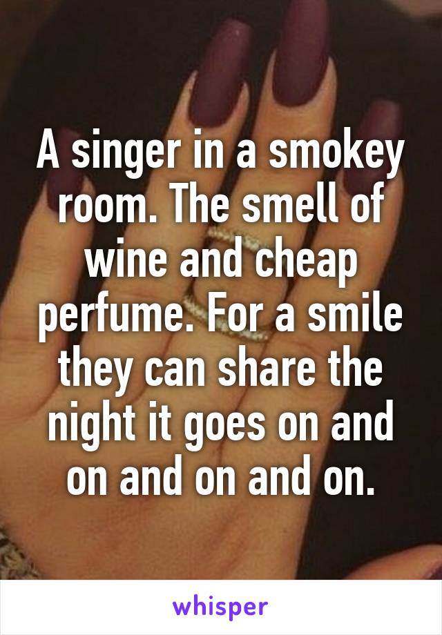 A singer in a smokey room. The smell of wine and cheap perfume. For a smile they can share the night it goes on and on and on and on.