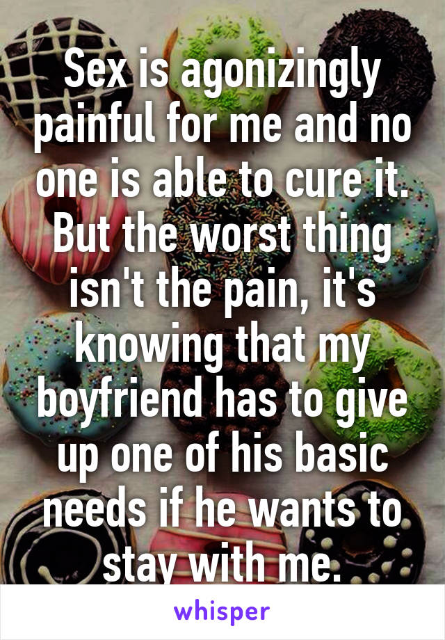 Sex is agonizingly painful for me and no one is able to cure it. But the worst thing isn't the pain, it's knowing that my boyfriend has to give up one of his basic needs if he wants to stay with me.