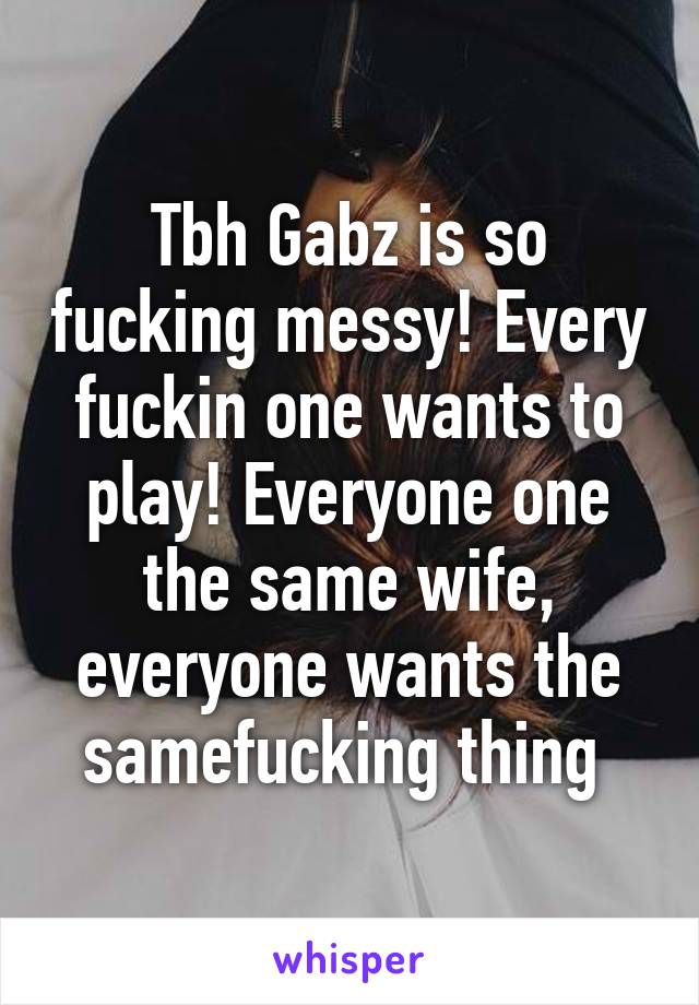 Tbh Gabz is so fucking messy! Every fuckin one wants to play! Everyone one the same wife, everyone wants the samefucking thing 