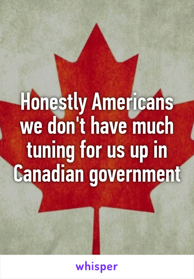 Honestly Americans we don't have much tuning for us up in Canadian government