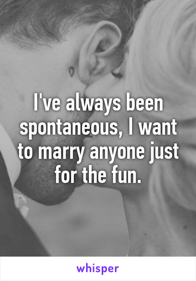 I've always been spontaneous, I want to marry anyone just for the fun.