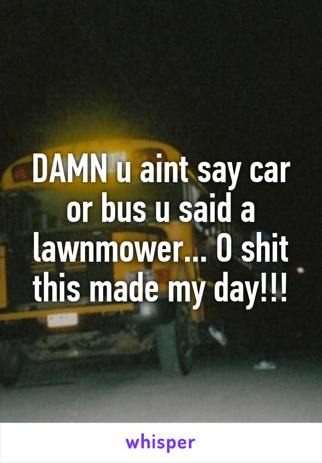 DAMN u aint say car or bus u said a lawnmower... O shit this made my day!!!