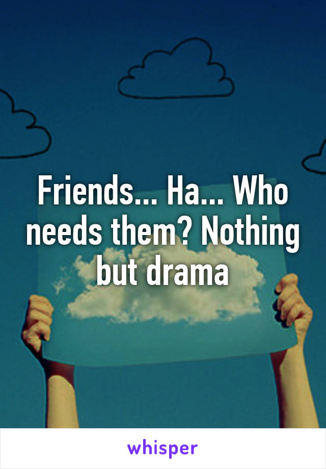 Friends... Ha... Who needs them? Nothing but drama