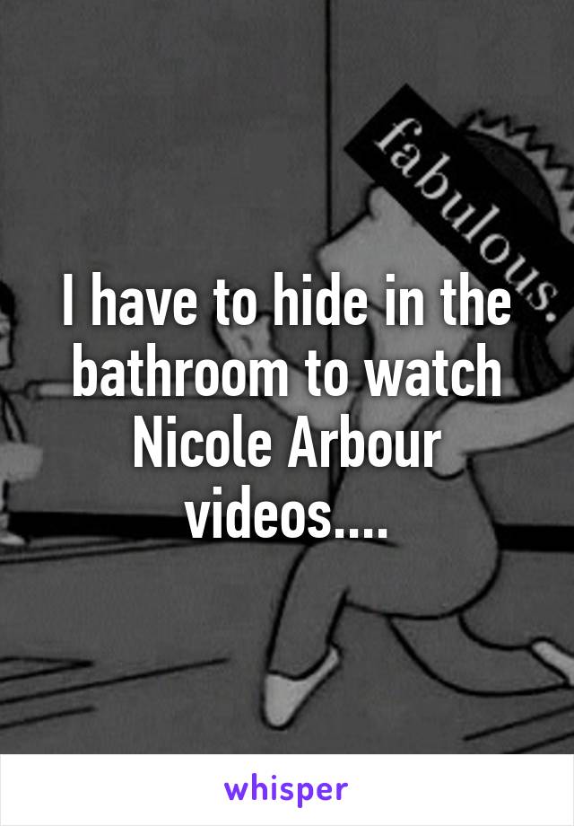 I have to hide in the bathroom to watch Nicole Arbour videos....