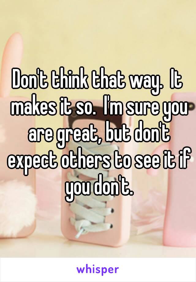 Don't think that way.  It makes it so.  I'm sure you are great, but don't expect others to see it if you don't.