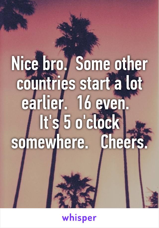 Nice bro.  Some other countries start a lot earlier.  16 even.   It's 5 o'clock somewhere.   Cheers.  