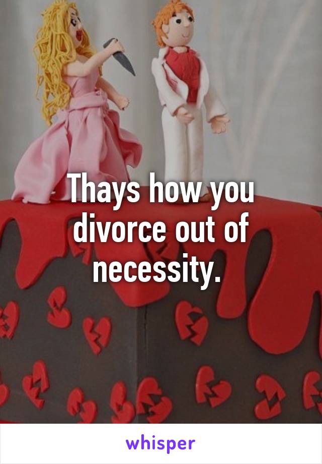 Thays how you divorce out of necessity. 