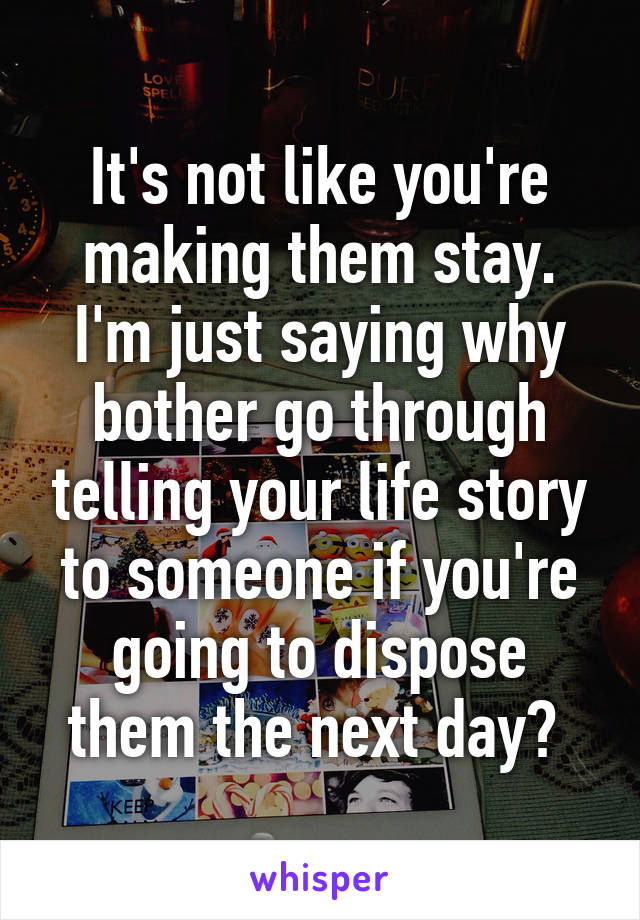 It's not like you're making them stay. I'm just saying why bother go through telling your life story to someone if you're going to dispose them the next day? 