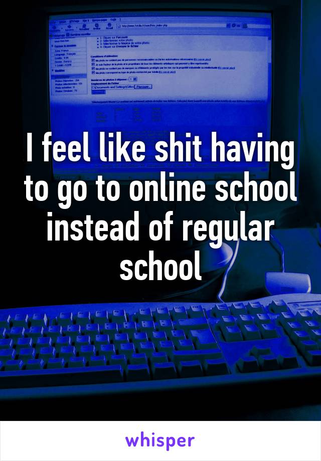 I feel like shit having to go to online school instead of regular school
