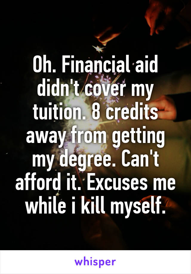 Oh. Financial aid didn't cover my tuition. 8 credits away from getting my degree. Can't afford it. Excuses me while i kill myself.