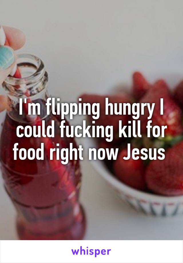 I'm flipping hungry I could fucking kill for food right now Jesus 