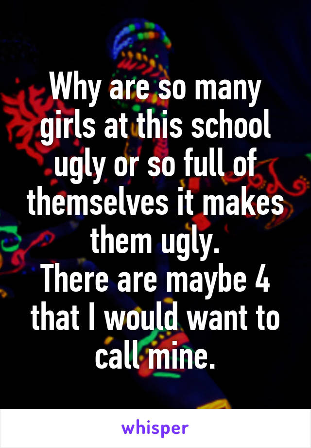 Why are so many girls at this school ugly or so full of themselves it makes them ugly.
There are maybe 4 that I would want to call mine.