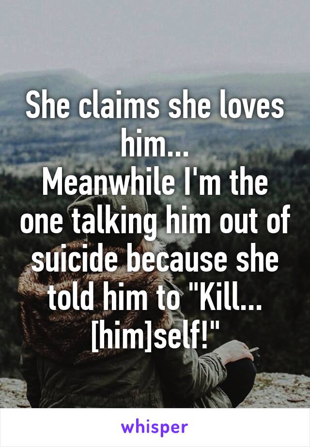 She claims she loves him...
Meanwhile I'm the one talking him out of suicide because she told him to "Kill... [him]self!"