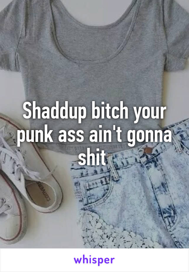 Shaddup bitch your punk ass ain't gonna shit 