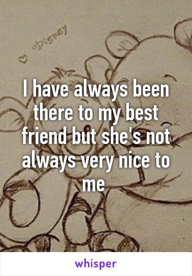 I have always been there to my best friend but she's not always very nice to me 