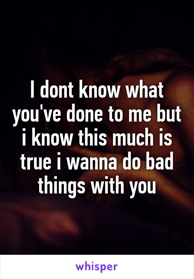 I dont know what you've done to me but i know this much is true i wanna do bad things with you