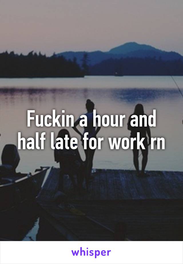 Fuckin a hour and half late for work rn