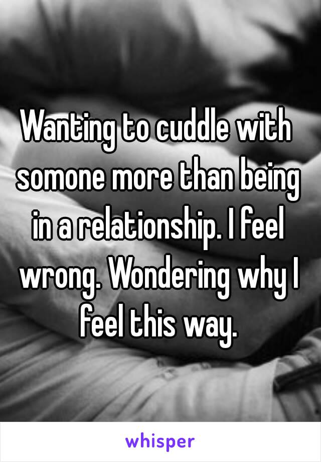 Wanting to cuddle with somone more than being in a relationship. I feel wrong. Wondering why I feel this way.