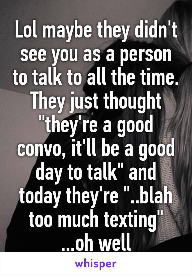 Lol maybe they didn't see you as a person to talk to all the time. They just thought "they're a good convo, it'll be a good day to talk" and today they're "..blah too much texting" ...oh well