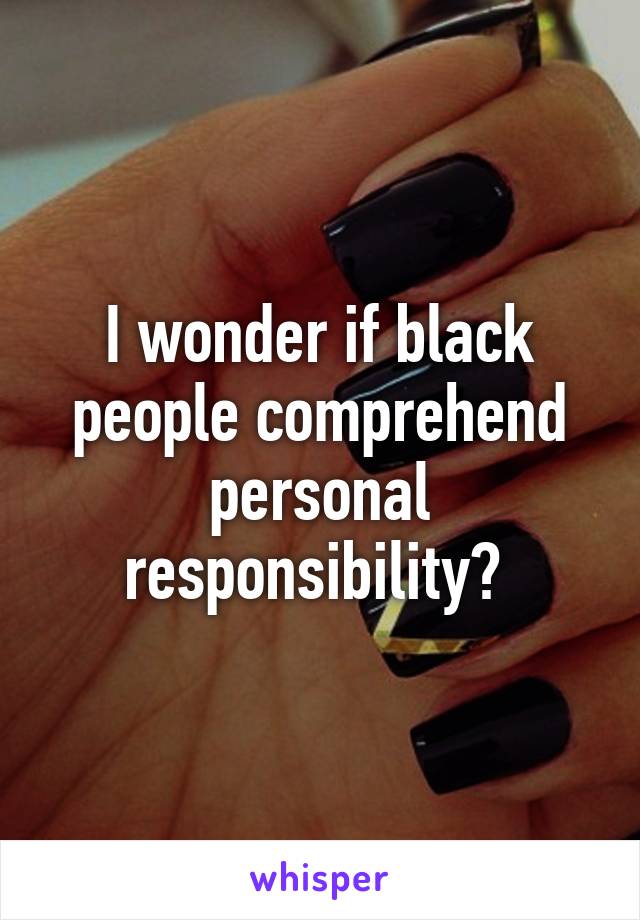 I wonder if black people comprehend personal responsibility? 