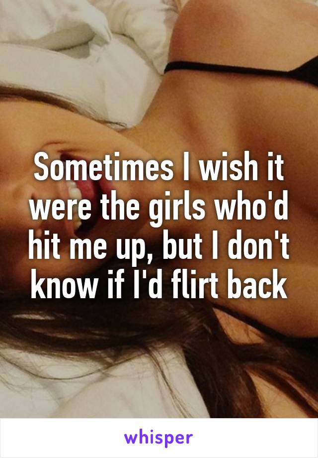 Sometimes I wish it were the girls who'd hit me up, but I don't know if I'd flirt back