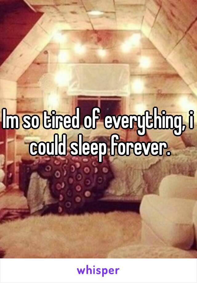 Im so tired of everything, i could sleep forever.
