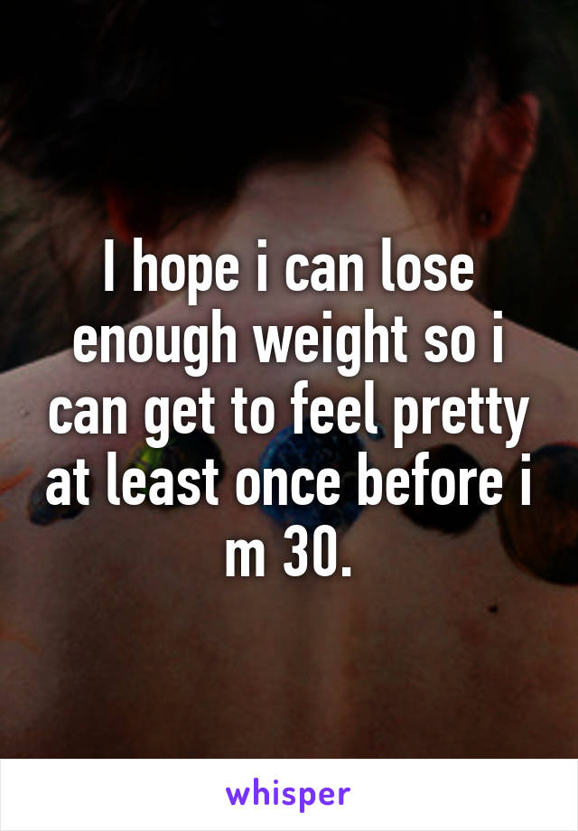 I hope i can lose enough weight so i can get to feel pretty at least once before i m 30.