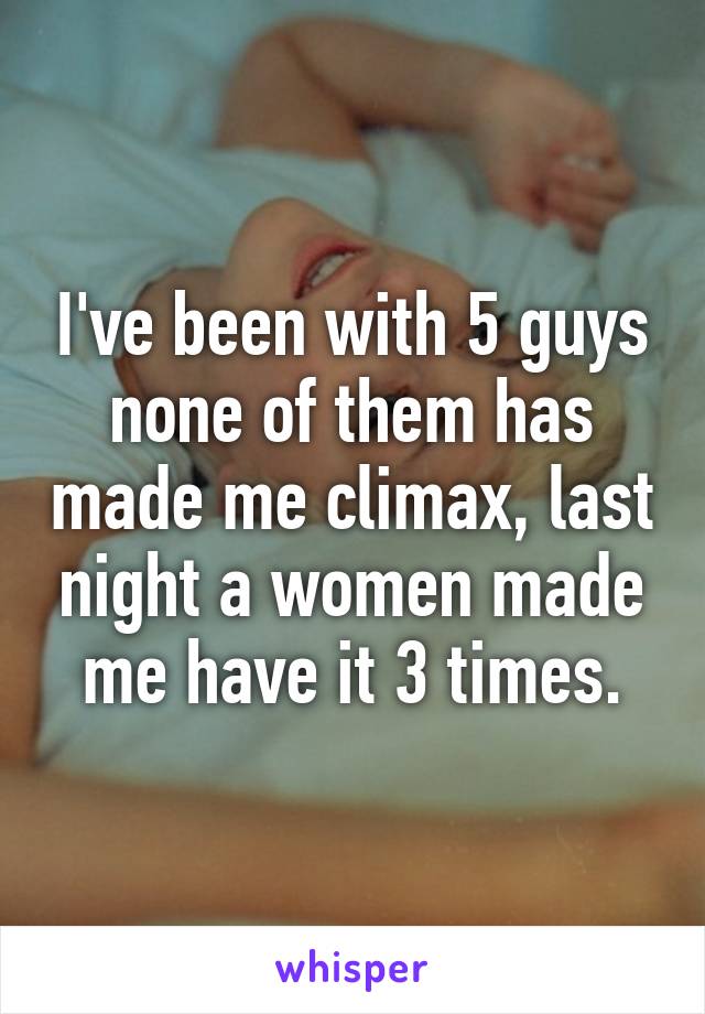 I've been with 5 guys none of them has made me climax, last night a women made me have it 3 times.