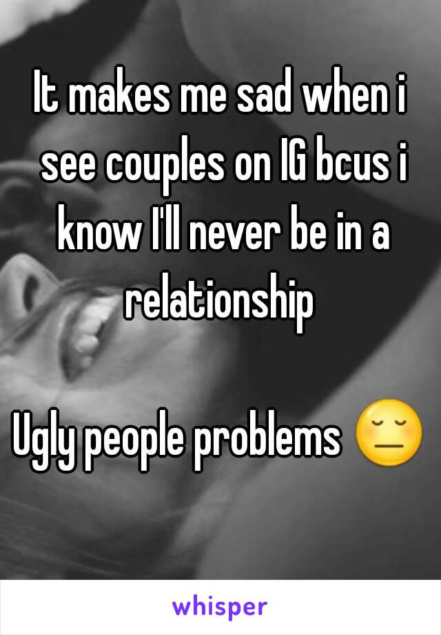 It makes me sad when i see couples on IG bcus i know I'll never be in a relationship 

Ugly people problems 😔 