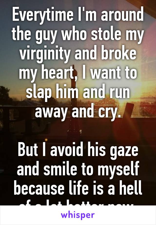 Everytime I'm around the guy who stole my virginity and broke my heart, I want to slap him and run away and cry.

But I avoid his gaze and smile to myself because life is a hell of a lot better now.