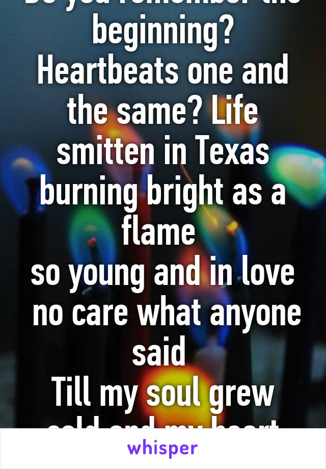 Do you remember the beginning? Heartbeats one and the same? Life smitten in Texas burning bright as a flame 
so young and in love  no care what anyone said 
Till my soul grew cold and my heart turned dead