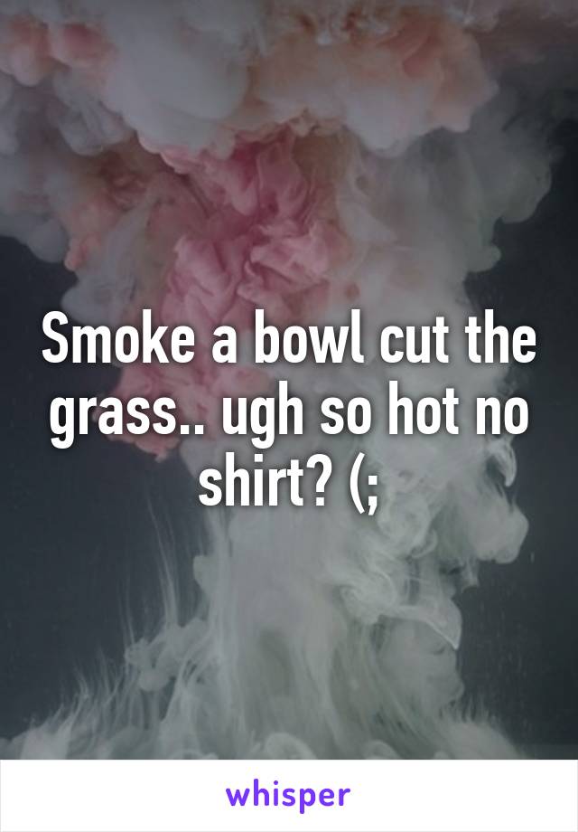 Smoke a bowl cut the grass.. ugh so hot no shirt? (;