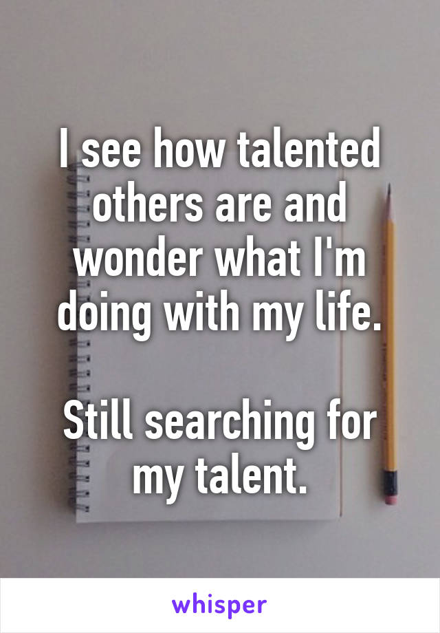 I see how talented others are and wonder what I'm doing with my life.

Still searching for my talent.