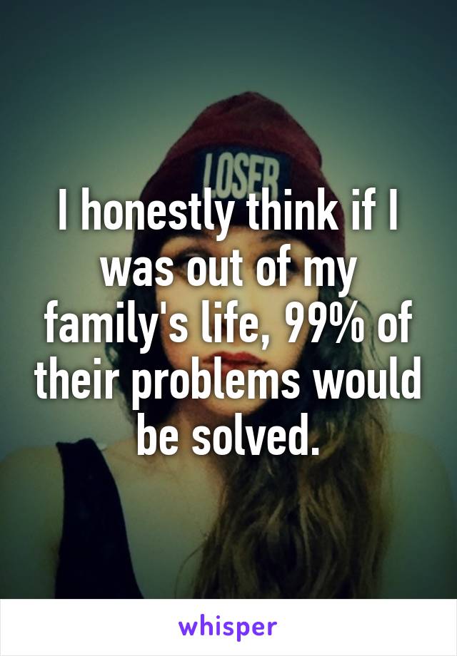 I honestly think if I was out of my family's life, 99% of their problems would be solved.