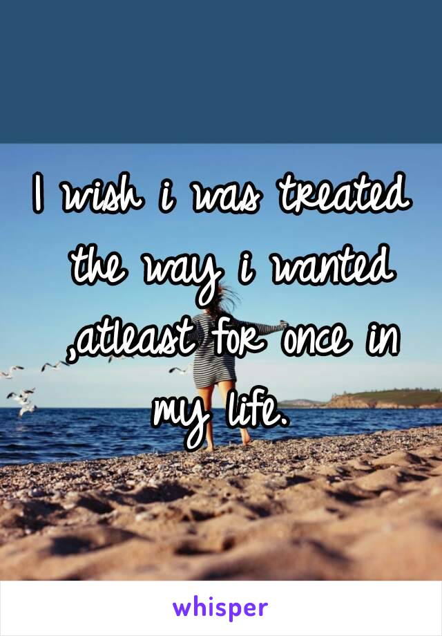 I wish i was treated the way i wanted ,atleast for once in my life. 