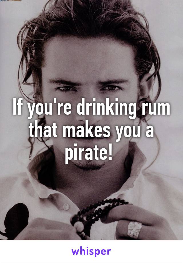 If you're drinking rum that makes you a pirate! 